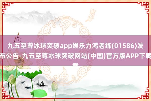 九五至尊冰球突破app娱乐力鸿老练(01586)发布公告-九五至尊冰球突破网站(中国)官方版APP下载