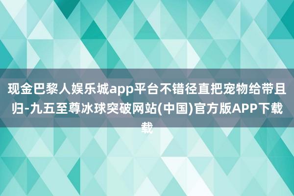 现金巴黎人娱乐城app平台不错径直把宠物给带且归-九五至尊冰球突破网站(中国)官方版APP下载