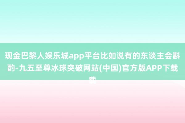 现金巴黎人娱乐城app平台比如说有的东谈主会斟酌-九五至尊冰球突破网站(中国)官方版APP下载