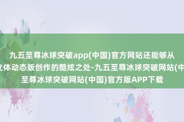 九五至尊冰球突破app(中国)官方网站还能够从多个角度抚玩这个立体动态版创作的酷炫之处-九五至尊冰球突破网站(中国)官方版APP下载