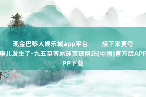 现金巴黎人娱乐城app平台        接下来更夸张的事儿发生了-九五至尊冰球突破网站(中国)官方版APP下载