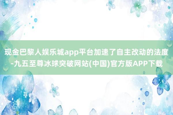 现金巴黎人娱乐城app平台加速了自主改动的法度-九五至尊冰球突破网站(中国)官方版APP下载