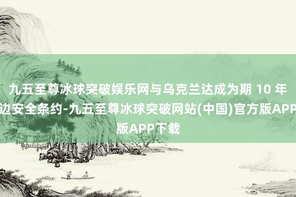 九五至尊冰球突破娱乐网与乌克兰达成为期 10 年的双边安全条约-九五至尊冰球突破网站(中国)官方版APP下载