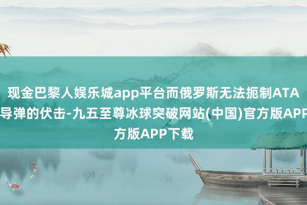 现金巴黎人娱乐城app平台而俄罗斯无法扼制ATACMS导弹的伏击-九五至尊冰球突破网站(中国)官方版APP下载