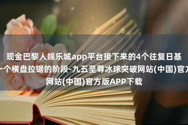 现金巴黎人娱乐城app平台接下来的4个往复日基本上参加了一个横盘拉锯的阶段-九五至尊冰球突破网站(中国)官方版APP下载