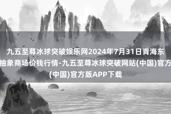 九五至尊冰球突破娱乐网2024年7月31日青海东部农副产物抽象商场价钱行情-九五至尊冰球突破网站(中国)官方版APP下载