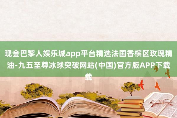 现金巴黎人娱乐城app平台精选法国香槟区玫瑰精油-九五至尊冰球突破网站(中国)官方版APP下载