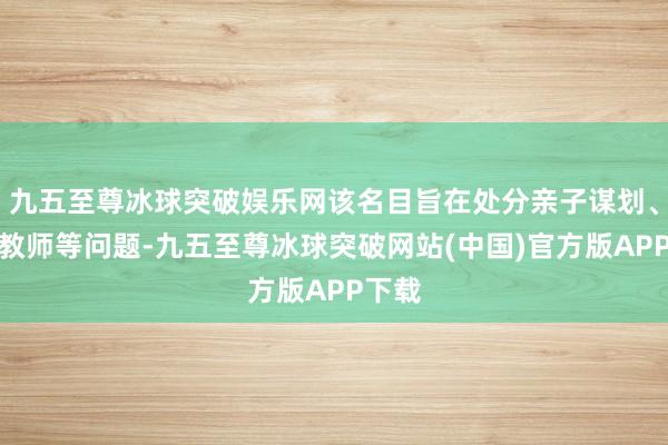 九五至尊冰球突破娱乐网该名目旨在处分亲子谋划、家庭教师等问题-九五至尊冰球突破网站(中国)官方版APP下载