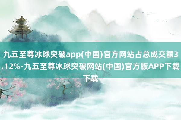 九五至尊冰球突破app(中国)官方网站占总成交额3.12%-九五至尊冰球突破网站(中国)官方版APP下载