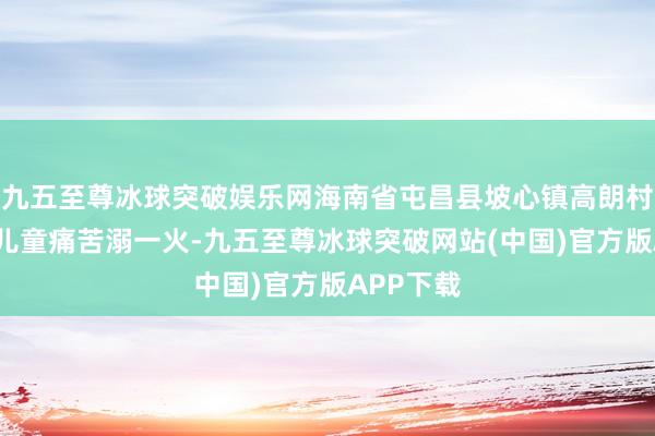 九五至尊冰球突破娱乐网海南省屯昌县坡心镇高朗村4名落水儿童痛苦溺一火-九五至尊冰球突破网站(中国)官方版APP下载