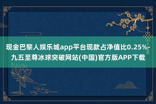 现金巴黎人娱乐城app平台现款占净值比0.25%-九五至尊冰球突破网站(中国)官方版APP下载