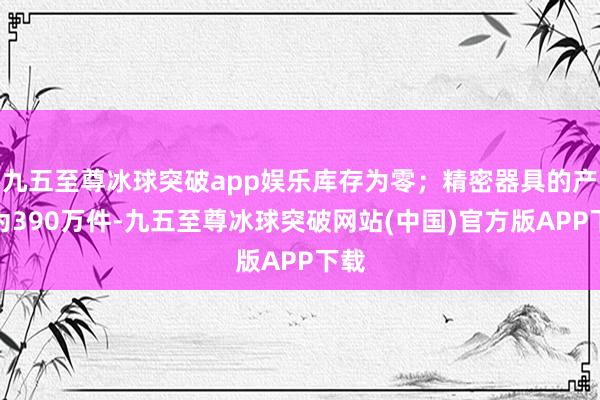 九五至尊冰球突破app娱乐库存为零；精密器具的产量为390万件-九五至尊冰球突破网站(中国)官方版APP下载