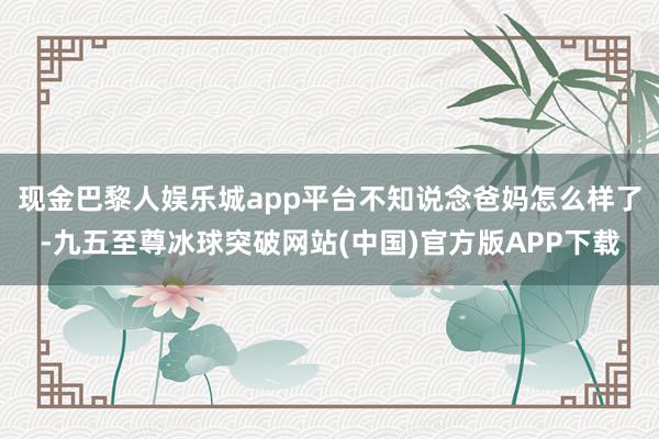 现金巴黎人娱乐城app平台不知说念爸妈怎么样了-九五至尊冰球突破网站(中国)官方版APP下载