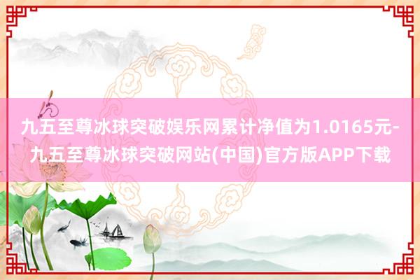 九五至尊冰球突破娱乐网累计净值为1.0165元-九五至尊冰球突破网站(中国)官方版APP下载