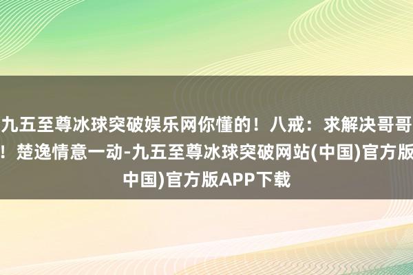 九五至尊冰球突破娱乐网你懂的！八戒：求解决哥哥恢廓大度！楚逸情意一动-九五至尊冰球突破网站(中国)官方版APP下载