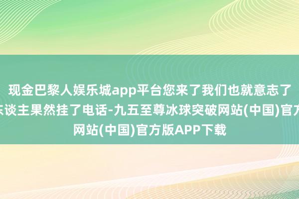 现金巴黎人娱乐城app平台您来了我们也就意志了！”说完那东谈主果然挂了电话-九五至尊冰球突破网站(中国)官方版APP下载