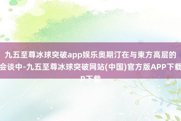 九五至尊冰球突破app娱乐奥期汀在与柬方高层的会谈中-九五至尊冰球突破网站(中国)官方版APP下载