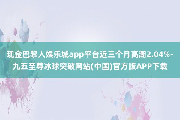 现金巴黎人娱乐城app平台近三个月高潮2.04%-九五至尊冰球突破网站(中国)官方版APP下载