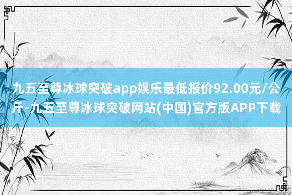 九五至尊冰球突破app娱乐最低报价92.00元/公斤-九五至尊冰球突破网站(中国)官方版APP下载