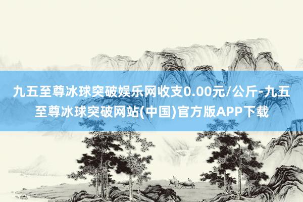 九五至尊冰球突破娱乐网收支0.00元/公斤-九五至尊冰球突破网站(中国)官方版APP下载