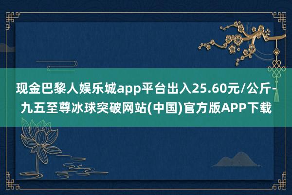 现金巴黎人娱乐城app平台出入25.60元/公斤-九五至尊冰球突破网站(中国)官方版APP下载