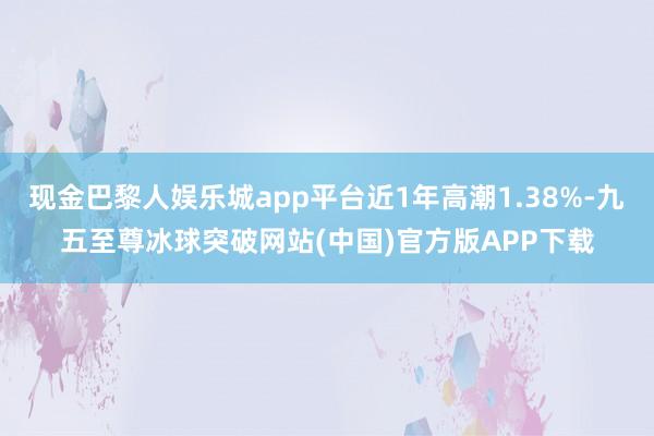 现金巴黎人娱乐城app平台近1年高潮1.38%-九五至尊冰球突破网站(中国)官方版APP下载