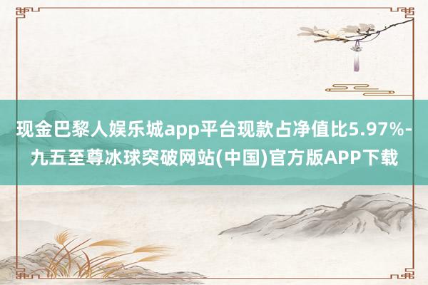 现金巴黎人娱乐城app平台现款占净值比5.97%-九五至尊冰球突破网站(中国)官方版APP下载