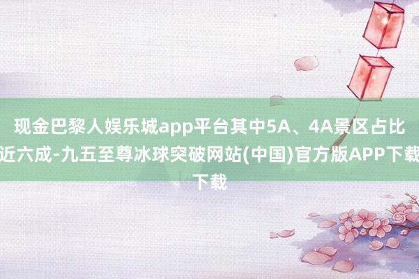 现金巴黎人娱乐城app平台其中5A、4A景区占比近六成-九五至尊冰球突破网站(中国)官方版APP下载