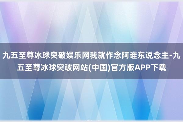 九五至尊冰球突破娱乐网我就作念阿谁东说念主-九五至尊冰球突破网站(中国)官方版APP下载