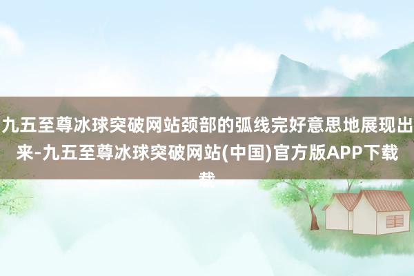 九五至尊冰球突破网站颈部的弧线完好意思地展现出来-九五至尊冰球突破网站(中国)官方版APP下载