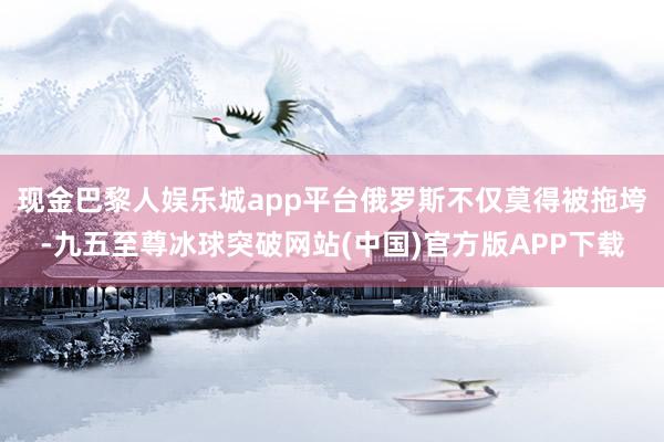 现金巴黎人娱乐城app平台俄罗斯不仅莫得被拖垮-九五至尊冰球突破网站(中国)官方版APP下载