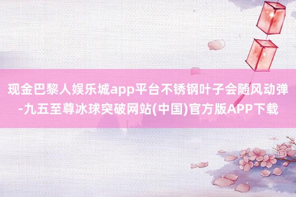 现金巴黎人娱乐城app平台不锈钢叶子会随风动弹-九五至尊冰球突破网站(中国)官方版APP下载