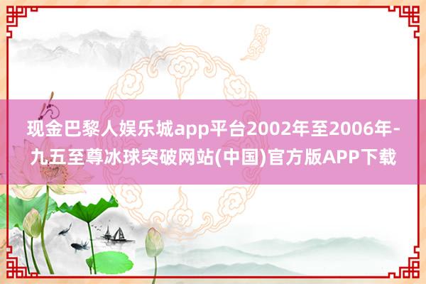 现金巴黎人娱乐城app平台2002年至2006年-九五至尊冰球突破网站(中国)官方版APP下载