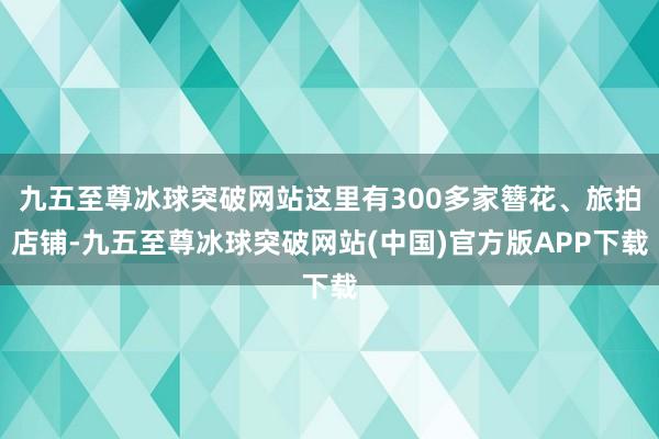 九五至尊冰球突破网站这里有300多家簪花、旅拍店铺-九五至尊冰球突破网站(中国)官方版APP下载