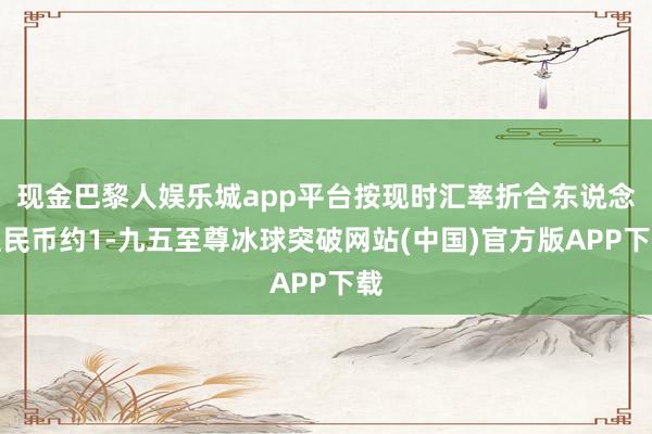 现金巴黎人娱乐城app平台按现时汇率折合东说念主民币约1-九五至尊冰球突破网站(中国)官方版APP下载