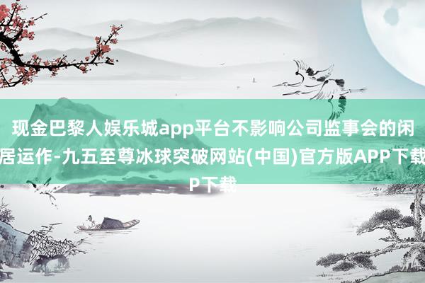 现金巴黎人娱乐城app平台不影响公司监事会的闲居运作-九五至尊冰球突破网站(中国)官方版APP下载