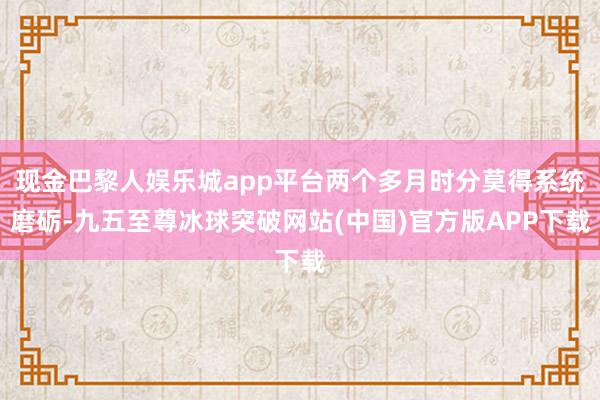 现金巴黎人娱乐城app平台两个多月时分莫得系统磨砺-九五至尊冰球突破网站(中国)官方版APP下载