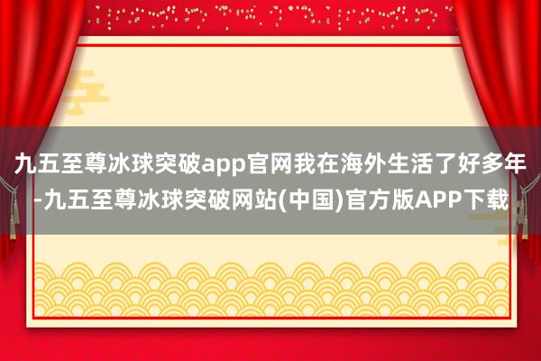 九五至尊冰球突破app官网我在海外生活了好多年-九五至尊冰球突破网站(中国)官方版APP下载