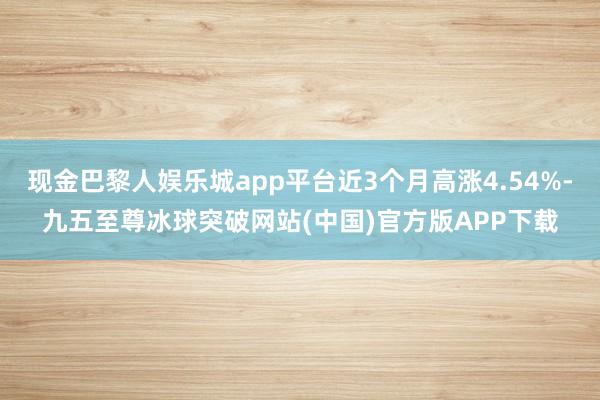 现金巴黎人娱乐城app平台近3个月高涨4.54%-九五至尊冰球突破网站(中国)官方版APP下载