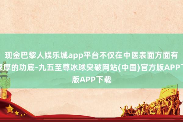 现金巴黎人娱乐城app平台不仅在中医表面方面有着深厚的功底-九五至尊冰球突破网站(中国)官方版APP下载