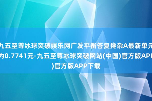 九五至尊冰球突破娱乐网广发平衡答复搀杂A最新单元净值为0.7741元-九五至尊冰球突破网站(中国)官方版APP下载