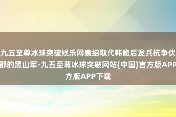 九五至尊冰球突破娱乐网袁绍取代韩馥后发兵抗争伏击魏郡的黑山军-九五至尊冰球突破网站(中国)官方版APP下载