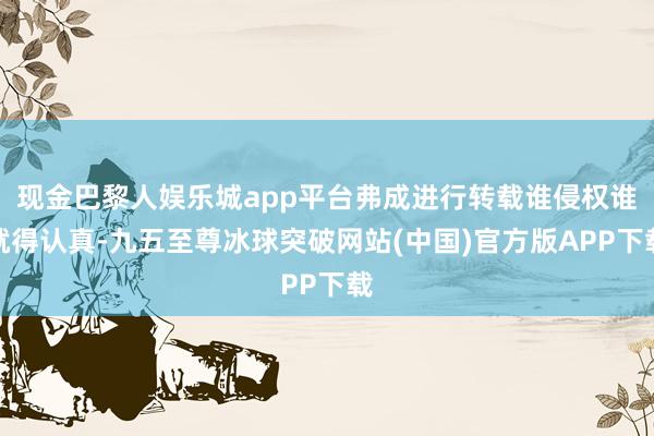 现金巴黎人娱乐城app平台弗成进行转载谁侵权谁就得认真-九五至尊冰球突破网站(中国)官方版APP下载