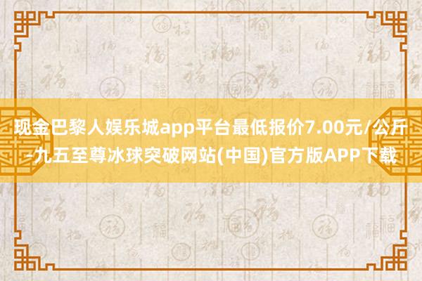 现金巴黎人娱乐城app平台最低报价7.00元/公斤-九五至尊冰球突破网站(中国)官方版APP下载