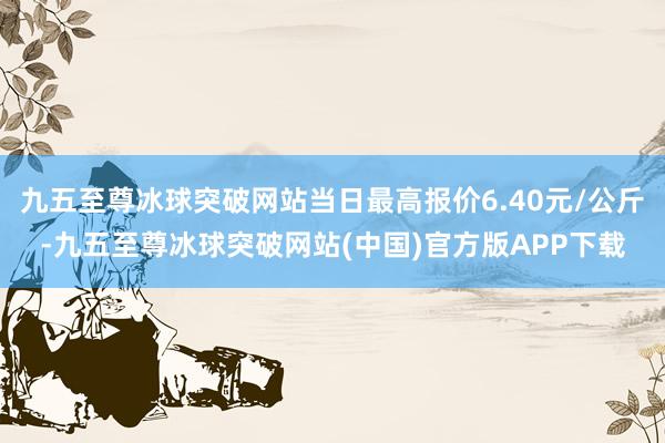 九五至尊冰球突破网站当日最高报价6.40元/公斤-九五至尊冰球突破网站(中国)官方版APP下载