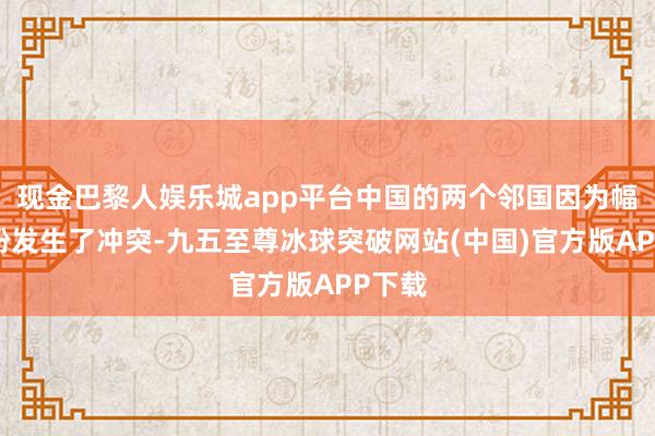 现金巴黎人娱乐城app平台中国的两个邻国因为幅员纠纷发生了冲突-九五至尊冰球突破网站(中国)官方版APP下载