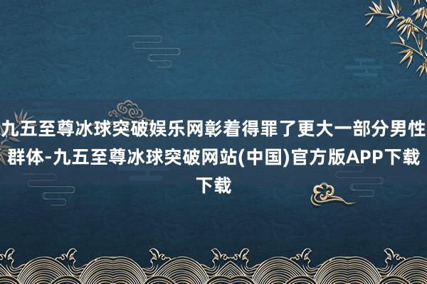 九五至尊冰球突破娱乐网彰着得罪了更大一部分男性群体-九五至尊冰球突破网站(中国)官方版APP下载