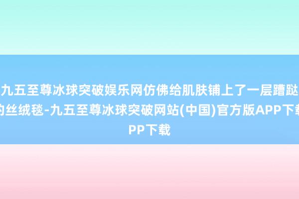 九五至尊冰球突破娱乐网仿佛给肌肤铺上了一层蹧跶的丝绒毯-九五至尊冰球突破网站(中国)官方版APP下载