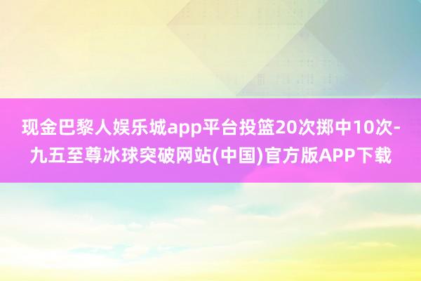 现金巴黎人娱乐城app平台投篮20次掷中10次-九五至尊冰球突破网站(中国)官方版APP下载