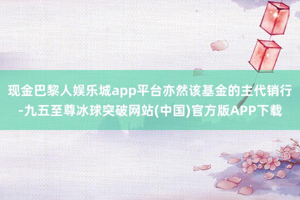 现金巴黎人娱乐城app平台亦然该基金的主代销行-九五至尊冰球突破网站(中国)官方版APP下载